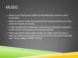 MUSIC
 Music is the final sound added to film/television shows in post-
  production.
 Music is used to make the audience feel certain emotions as they
  watch the action on screen.
 In high-budget film or television productions, specially composed
  music will be commissioned for the soundtrack.
 When we start to edit a piece of film, it’s often useful to have a
  piece of music to work with, even if it’s not the one we’ll eventually
  use. This is called a TEMP TRACK.
 