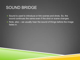 SOUND BRIDGE
 Sound is used to introduce or link scenes and shots. So, the
  sound continues the same even if the shot or scene changes.
 Note, also – we usually hear the sound of things before the image
  fades in.
 