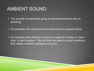 AMBIENT SOUND
 The sounds of everything going on around the person who is
  speaking.

 For example, the sound of waves and wind on a beach scene.


 It’s common when filming to record a couple of minutes of ‘room
  tone’ in each location. This can then be used to cover transitions
  and create a realistic background sound.
 