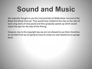 Sound and Music
We originally thought to use the instrumentals of Mobb Deep- Survival of the
fittest and Shook Ones p2. They would have related to the clips as the start of
each song starts of slow paced and then gradually speeds up which would
match the plan for the idea of the filming.
However, due to the copyright law we are not allowed to use them therefore,
we decided that we are going to have to create our own beat/tune on garage
band.
 