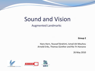 Sound and Vision Augmented Landmarks Group 2 Hans Horn, YoussefIbrahimi, Ismail Ait Mouhou Arnold Eriks, Thomas Günther and Rio Tri Harsono 26 May 2010  