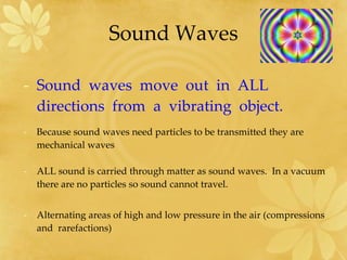 Sound Waves Sound  waves  move  out  in  ALL directions  from  a  vibrating  object. Because sound waves need particles to be transmitted they are mechanical waves ALL sound is carried through matter as sound waves.  In a vacuum there are no particles so sound cannot travel. Alternating areas of high and low pressure in the air (compressions  and  rarefactions) 