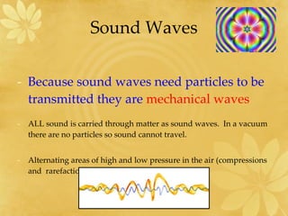 Sound Waves Because sound waves need particles to be transmitted they are  mechanical waves ALL sound is carried through matter as sound waves.  In a vacuum there are no particles so sound cannot travel. Alternating areas of high and low pressure in the air (compressions  and  rarefactions) 