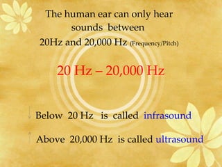 20 Hz – 20,000 Hz The human ear can only hear sounds  between  20Hz and 20,000 Hz  (Frequency/Pitch) Below  20 Hz  is  called  infrasound Above  20,000 Hz  is called  ultrasound 
