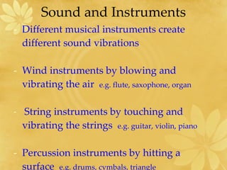 Sound and Instruments Different musical instruments create different sound vibrations Wind instruments by blowing and vibrating the air  e.g. flute, saxophone, organ String instruments by touching and vibrating the strings  e.g. guitar, violin, piano Percussion instruments by hitting a surface  e.g. drums, cymbals, triangle  