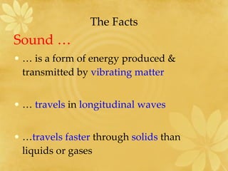 The Facts Sound … …  is a form of energy produced & transmitted by  vibrating matter  …  travels  in  longitudinal waves … travels   faster  through  solids  than  liquids or gases 
