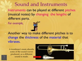 Sound and Instruments Instruments  can be played at different  pitches  (musical notes) by  changing  the lengths  of different parts. For example,  Another way to make different pitches is to  change  the  thickness  of the  material  that  vibrates. A trombone’s mute absorbs some of the sound waves produced, so a different sound is made. 