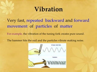 Vibration Very fast,  repeated  backward  and  forward  movement  of   particles  of   matter For example,  the vibration of the tuning fork creates pure sound. The hammer hits the nail and the particles vibrate making noise. 