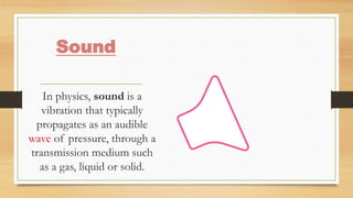 Sound
In physics, sound is a
vibration that typically
propagates as an audible
wave of pressure, through a
transmission medium such
as a gas, liquid or solid.
 