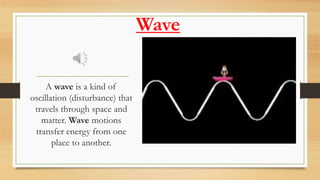 Wave
A wave is a kind of
oscillation (disturbance) that
travels through space and
matter. Wave motions
transfer energy from one
place to another.
 