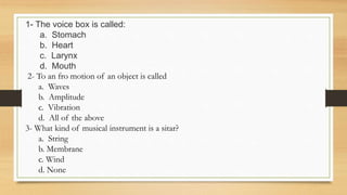 1- The voice box is called:
a. Stomach
b. Heart
c. Larynx
d. Mouth
2- To an fro motion of an object is called
a. Waves
b. Amplitude
c. Vibration
d. All of the above
3- What kind of musical instrument is a sitar?
a. String
b. Membrane
c. Wind
d. None
 