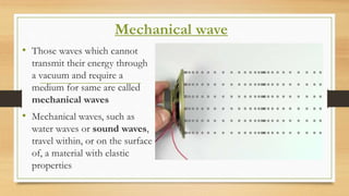Mechanical wave
• Those waves which cannot
transmit their energy through
a vacuum and require a
medium for same are called
mechanical waves
• Mechanical waves, such as
water waves or sound waves,
travel within, or on the surface
of, a material with elastic
properties
 