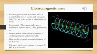 Electromagnetic wave
• Electromagnetic waves are formed when an
electric field comes in contact with a magnetic
field. They are hence known as ‘electromagnetic’
waves.
• Examples of EM waves are radio waves,
microwaves, infrared waves, X-rays, gamma rays,
etc
• In other words, EM waves are composed of
oscillating magnetic and electric fields.
• They are also perpendicular to the direction of
the EM wave.
• EM waves travel with a constant velocity of 3 x
108 m/s in vacuum.
.
 