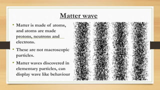 Matter wave
• Matter is made of atoms,
and atoms are made
protons, neutrons and
electrons.
• These are not macroscopic
particles.
• Matter waves discovered in
elementary particles, can
display wave like behaviour
 