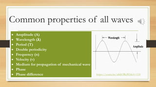 Common properties of all waves
 Amplitude (A)
 Wavelength (𝛌)
 Period (T)
 Double periodicity
 Frequency (n)
 Velocity (v)
 Medium for propagation of mechanical wave
 Phase
 Phase difference https://youtu.be/a8d63RuWlsk?t=118
 