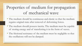 Properties of medium for propagation
of mechanical wave
• The medium should be continuous and elastic so that the medium
regains original state after removal of deforming forces.
• The medium should possess inertia. The medium must be capable
of storing energy and of transferring it in the form of waves.
• The frictional resistance of the medium must be negligible so that
the oscillations will not be damped.
 