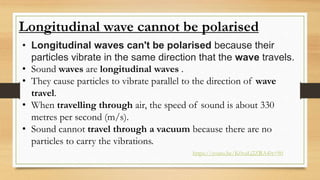 Longitudinal wave cannot be polarised
• Longitudinal waves can't be polarised because their
particles vibrate in the same direction that the wave travels.
• Sound waves are longitudinal waves .
• They cause particles to vibrate parallel to the direction of wave
travel.
• When travelling through air, the speed of sound is about 330
metres per second (m/s).
• Sound cannot travel through a vacuum because there are no
particles to carry the vibrations.
https://youtu.be/K0vaLj2ZRA4?t=90
 