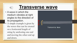 Transverse wave
• A wave in which the
medium vibrates at right
angles to the direction of
its propagation.
• A simple example is given by
the waves that can be created
on a horizontal length of
string by anchoring one end
and moving the other end up
and down.
 