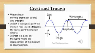 Crest and Trough
• Waves have
moving crests (or peaks)
and troughs.
• A crest is the highest point the
medium rises to and a trough is
the lowest point the medium
sinks to.
• A crest is a point on
the wave where the
displacement of the medium
is at a maximum.
 