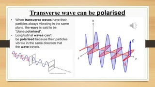 Transverse wave can be polarised
• When transverse waves have their
particles always vibrating in the same
plane, the wave is said to be
"plane polarised".
• Longitudinal waves can't
be polarised because their particles
vibrate in the same direction that
the wave travels.
 
