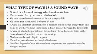 WHAT TYPE OF WAVE IS A SOUND WAVE
• Sound is a form of energy which makes us hear.
• The sensation felt by our ears is called sound.
• We hear several sounds around us in our everyday life.
• We know that sound travels in the form of wave.
• A wave is a vibratory disturbance in a medium which carries energy from one
point to another without there being a direct contact between the two points.
• A wave in which the particles of the medium vibrate back and forth in the
‘same direction’ in which the wave is moving.
• Medium can be solid, liquid or gases.
• Therefore, sound waves are longitudinal waves.
• Sound is a longitudinal wave which consists of compressions and rarefactions travelling
through a medium.
 