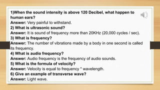 1)When the sound intensity is above 120 Decibel, what happen to
human ears?
Answer: Very painful to withstand.
2) What is ultrasonic sound?
Answer: It is sound of frequency more than 20KHz (20,000 cycles / sec).
3) What is frequency?
Answer: The number of vibrations made by a body in one second is called
its frequency.
4) What is audio frequency?
Answer: Audio frequency is the frequency of audio sounds.
5) What is the formula of velocity?
Answer: Velocity is equal to frequency * wavelength.
6) Give an example of transverse wave?
Answer: Light wave.
 