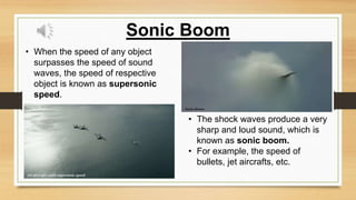 • When the speed of any object
surpasses the speed of sound
waves, the speed of respective
object is known as supersonic
speed.
Sonic Boom
• The shock waves produce a very
sharp and loud sound, which is
known as sonic boom.
• For example, the speed of
bullets, jet aircrafts, etc.
 