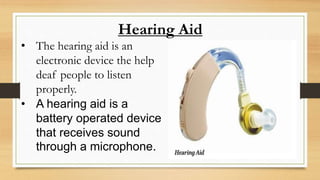 Hearing Aid
• The hearing aid is an
electronic device the help
deaf people to listen
properly.
• A hearing aid is a
battery operated device
that receives sound
through a microphone.
 