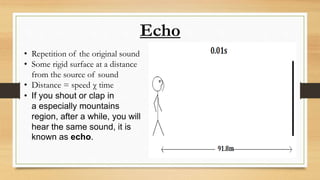 Echo
• Repetition of the original sound
• Some rigid surface at a distance
from the source of sound
• Distance = speed χ time
• If you shout or clap in
a especially mountains
region, after a while, you will
hear the same sound, it is
known as echo.
 