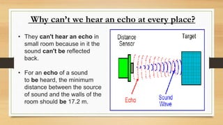 Why can’t we hear an echo at every place?
• They can't hear an echo in
small room because in it the
sound can't be reflected
back.
• For an echo of a sound
to be heard, the minimum
distance between the source
of sound and the walls of the
room should be 17.2 m.
 