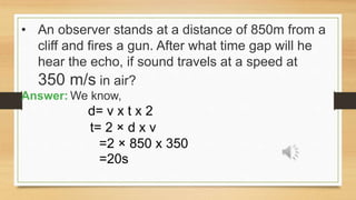 • An observer stands at a distance of 850m from a
cliff and fires a gun. After what time gap will he
hear the echo, if sound travels at a speed at
350 m/s in air?
Answer: We know,
d= v x t x 2
t= 2 × d x v
=2 × 850 x 350
=20s
 