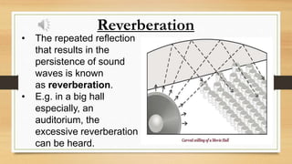 Reverberation
• The repeated reflection
that results in the
persistence of sound
waves is known
as reverberation.
• E.g. in a big hall
especially, an
auditorium, the
excessive reverberation
can be heard.
 