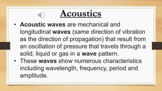 Acoustics
• Acoustic waves are mechanical and
longitudinal waves (same direction of vibration
as the direction of propagation) that result from
an oscillation of pressure that travels through a
solid, liquid or gas in a wave pattern.
• These waves show numerous characteristics
including wavelength, frequency, period and
amplitude.
 