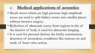 Medical applications of acoustics
• Shock waves which are high pressure high amplitude
waves are used to split kidney stones into smaller pieces
without invasive surgery.
• Reflection of ultrasonic waves from regions in the of
the interior of body is used for ultrasonic imaging.
• It is used for prenatal (before the birth) examination,
detection of anomalous conditions like tumour etc and
study of heart valve action.
 