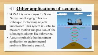 Other applications of acoustics
• SONAR is an acronym for Sound
Navigation Ranging. This is a
technique for locating objects
underwater. This system is useful to
measure motion and position of the
submerged objects like submarine.
• Acoustic principle has important
application to environmental
problems like noise control.
 