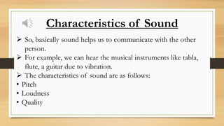  So, basically sound helps us to communicate with the other
person.
 For example, we can hear the musical instruments like tabla,
flute, a guitar due to vibration.
 The characteristics of sound are as follows:
• Pitch
• Loudness
• Quality
Characteristics of Sound
 
