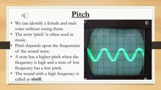 Pitch
• We can identify a female and male
voice without seeing them.
• The term ‘pitch’ is often used in
music.
• Pitch depends upon the frequencies
of the sound wave.
• A note has a higher pitch when the
frequency is high and a note of low
frequency has a low pitch.
• The sound with a high frequency is
called as shrill.
 