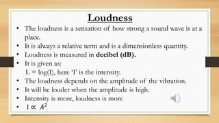 Loudness
• The loudness is a sensation of how strong a sound wave is at a
place.
• It is always a relative term and is a dimensionless quantity.
• Loudness is measured in decibel (dB).
• It is given as:
L = log(I), here ‘I’ is the intensity.
• The loudness depends on the amplitude of the vibration.
• It will be louder when the amplitude is high.
• Intensity is more, loudness is more
• I ∝ 𝐴2
 