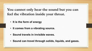 You cannot only hear the sound but you can
feel the vibration inside your throat.
• It is the form of energy
• It comes from a vibrating source.
• Sound travels in invisible waves.
• Sound can travel through solids, liquids, and gases.
 