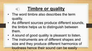 Timbre or quality
• The word timbre also describes the term
quality.
• As different sources produce different sounds,
the timbre helps us to distinguish between
them.
• A sound of good quality is pleasant to listen.
• The instruments are of different shapes and
size and they produce different harmonics of
loudness hence their sound can be easily
 