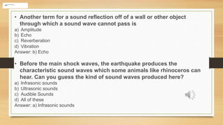 • Another term for a sound reflection off of a wall or other object
through which a sound wave cannot pass is
a) Amplitude
b) Echo
c) Reverberation
d) Vibration
Answer: b) Echo
• Before the main shock waves, the earthquake produces the
characteristic sound waves which some animals like rhinoceros can
hear. Can you guess the kind of sound waves produced here?
a) Infrasonic sounds
b) Ultrasonic sounds
c) Audible Sounds
d) All of these
Answer: a) Infrasonic sounds
 