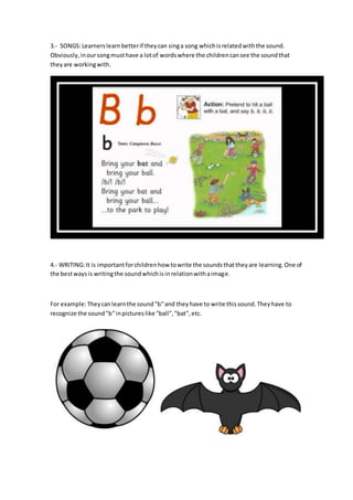 3.- SONGS:Learnerslearnbetterif theycan singa song whichisrelatedwiththe sound.
Obviously,inoursongmusthave a lotof wordswhere the childrencansee the soundthat
theyare workingwith.
4.- WRITING:It is importantforchildrenhow towrite the soundsthattheyare learning.One of
the bestwaysis writingthe soundwhichisinrelationwithaimage.
For example:Theycanlearnthe sound"b"and theyhave to write thissound.Theyhave to
recognize the sound"b"inpictureslike "ball","bat",etc.
 