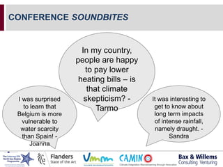 CONFERENCE SOUNDBITES
It was interesting to
get to know about
long term impacts
of intense rainfall,
namely draught. -
Sandra
In my country,
people are happy
to pay lower
heating bills – is
that climate
skepticism? -
Tarmo
I was surprised
to learn that
Belgium is more
vulnerable to
water scarcity
than Spain! -
Joanna
 