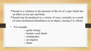 Sound is a variation in the pressure of the air of a type which has
an effect on our ears and brain.
Sound may be produced in a variety of ways, normally as a result
of some mechanical disturbance on an object, causing it to vibrate.
• For example
-- guitar strings
-- human vocal chord
-- loudspeaker
-- jet engines
-- drum
 