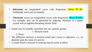 • Infrasonic are longitudinal waves with frequencies below 20 Hz.
Earthquake waves are an example.
• Ultrasonic waves are longitudinal waves with frequencies above 20 kHz.
For example, they can be generated by inducing vibrations in a quartz
crystal with an applied alternating electric field.
• Sound may be broadly classified into two general groups :
1. Musical sound
2. Noise
• The difference between a musical sound and a noise is subjective, i.e., its
depends upon the sense of a person.
• A sound which is musical to someone may be noise to others
 