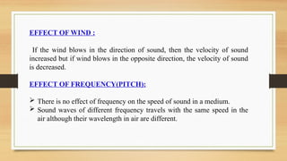 EFFECT OF WIND :
If the wind blows in the direction of sound, then the velocity of sound
increased but if wind blows in the opposite direction, the velocity of sound
is decreased.
EFFECT OF FREQUENCY(PITCH):
 There is no effect of frequency on the speed of sound in a medium.
 Sound waves of different frequency travels with the same speed in the
air although their wavelength in air are different.
 