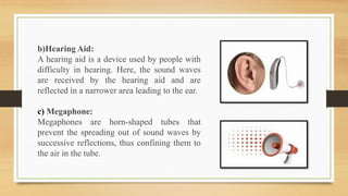 b)Hearing Aid:
A hearing aid is a device used by people with
difficulty in hearing. Here, the sound waves
are received by the hearing aid and are
reflected in a narrower area leading to the ear.
c) Megaphone:
Megaphones are horn-shaped tubes that
prevent the spreading out of sound waves by
successive reflections, thus confining them to
the air in the tube.
 