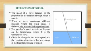 REFRACTION OF SOUND:
 The speed of a wave depends on the
properties of the medium through which it
travels.
 When a wave encounters different
medium where the wave speed is
different, the wave will change directions.
 The speed of a sound wave in air depends
on the temperature where T is the
temperature in o
C.
 Often the change in the wave speed, and
the resulting refraction, is due to a change
in the local temperature of the air.
 