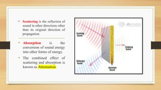 • Scattering is the reflection of
sound in other directions other
than its original direction of
propagation.
• Absorption is the
conversion of sound energy
into other forms of energy.
• The combined effect of
scattering and absorption is
known as Attenuation.
 