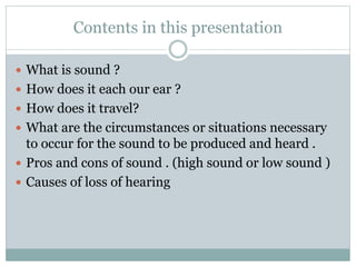 Contents in this presentation
 What is sound ?
 How does it each our ear ?
 How does it travel?
 What are the circumstances or situations necessary
to occur for the sound to be produced and heard .
 Pros and cons of sound . (high sound or low sound )
 Causes of loss of hearing
 